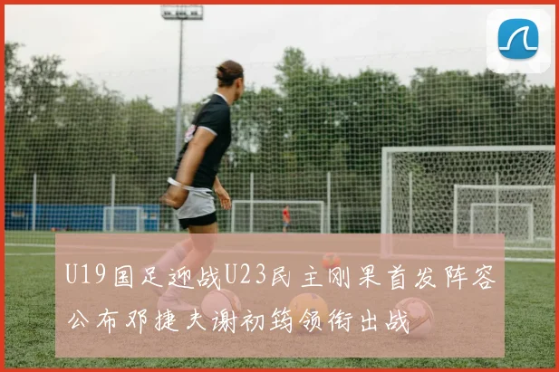 U19国足迎战U23民主刚果首发阵容公布邓捷夫谢初筠领衔出战