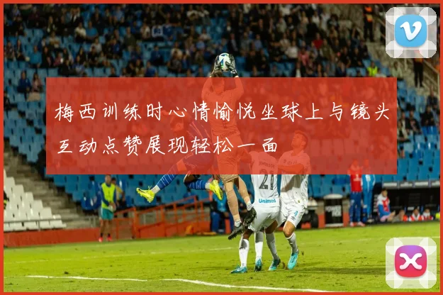 梅西训练时心情愉悦坐球上与镜头互动点赞展现轻松一面