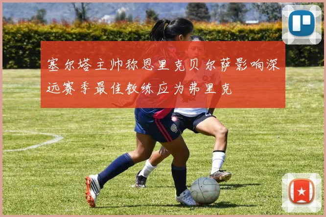 塞尔塔主帅称恩里克贝尔萨影响深远赛季最佳教练应为弗里克