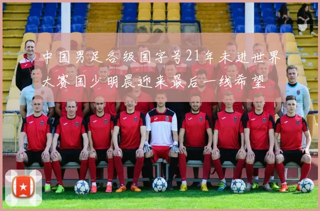 中国男足各级国字号21年未进世界大赛国少明晨迎来最后一线希望