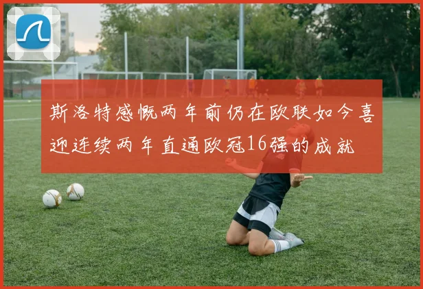 斯洛特感慨两年前仍在欧联如今喜迎连续两年直通欧冠16强的成就
