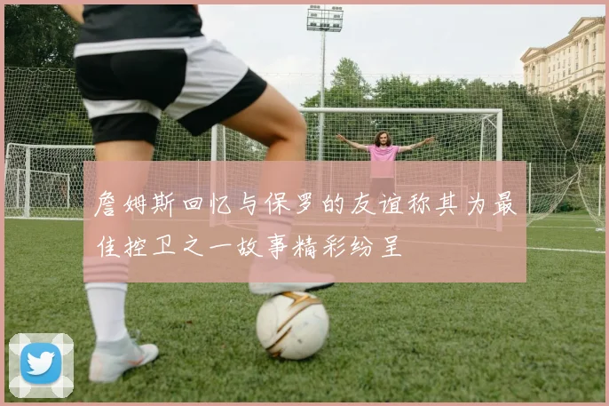 詹姆斯回忆与保罗的友谊称其为最佳控卫之一故事精彩纷呈