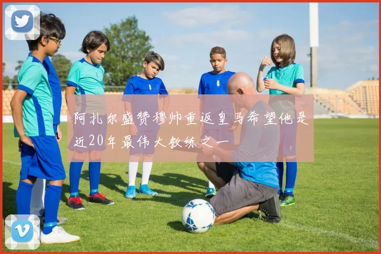 阿扎尔盛赞穆帅重返皇马希望他是近20年最伟大教练之一